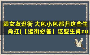 跟女友逛街 大包小包都归这些生肖扛(【逛街必备】这些生肖zui强扛货，大包小包应有尽有！)